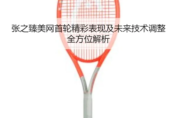 张之臻美网首轮精彩表现及未来技术调整全方位解析（MK SPORTS）